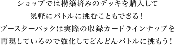 ショップでは構築済みのデッキを購入して気軽にバトルに挑むこともできる！ブースターパックは実際のカードを再現しているので強化してどんどんバトルに挑もう！