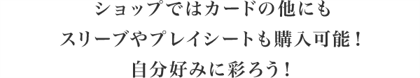 ショップではカードの他にもスリーブやプレイシートも購入可能！自分好みに彩ろう！