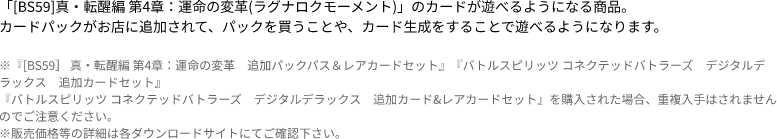 「[BS59]真・転醒編 第4章：運命の変革(ラグナロクモーメント)」のカードが遊べるようになる商品。
                            カードパックがお店に追加されて、パックを買うことや、カード生成をすることで遊べるようになります。 ※『[BS59］ 真・転醒編 第4章：運命の変革　追加パックパス＆レアカードセット』『バトルスピリッツ コネクテッドバトラーズ　デジタルデラックス　追加カードセット』
                            『バトルスピリッツ コネクテッドバトラーズ　デジタルデラックス　追加カード&レアカードセット』を購入された場合、重複入手はされませんのでご注意ください。
                            ※販売価格等の詳細は各ダウンロードサイトにてご確認下さい。