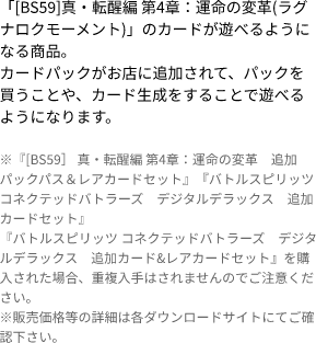 「[BS59]真・転醒編 第4章：運命の変革(ラグナロクモーメント)」のカードが遊べるようになる商品。
                            カードパックがお店に追加されて、パックを買うことや、カード生成をすることで遊べるようになります。 ※『[BS59］ 真・転醒編 第4章：運命の変革　追加パックパス＆レアカードセット』『バトルスピリッツ コネクテッドバトラーズ　デジタルデラックス　追加カードセット』
                            『バトルスピリッツ コネクテッドバトラーズ　デジタルデラックス　追加カード&レアカードセット』を購入された場合、重複入手はされませんのでご注意ください。
                            ※販売価格等の詳細は各ダウンロードサイトにてご確認下さい。