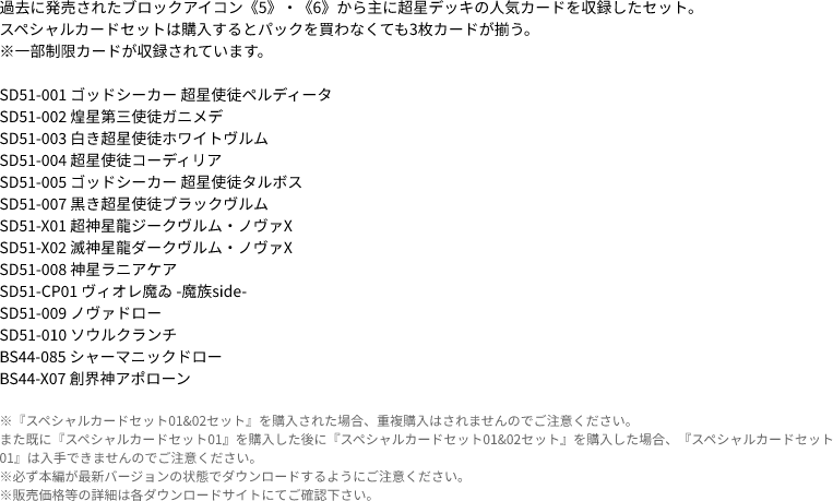 過去に発売されたブロックアイコン《5》・《6》から主に超星デッキの人気カードを収録したセット。
                            スペシャルカードセットは購入するとパックを買わなくても3枚カードが揃う。
                            ※一部制限カードが収録されています。
                            
                            SD51-001 ゴッドシーカー 超星使徒ペルディータ
                            SD51-002 煌星第三使徒ガニメデ
                            SD51-003 白き超星使徒ホワイトヴルム
                            SD51-004 超星使徒コーディリア
                            SD51-005 ゴッドシーカー 超星使徒タルボス
                            SD51-007 黒き超星使徒ブラックヴルム
                            SD51-X01 超神星龍ジークヴルム・ノヴァX
                            SD51-X02 滅神星龍ダークヴルム・ノヴァX
                            SD51-008 神星ラニアケア
                            SD51-CP01 ヴィオレ魔ゐ -魔族side-
                            SD51-009 ノヴァドロー
                            SD51-010 ソウルクランチ
                            BS44-085 シャーマニックドロー
                            BS44-X07 創界神アポローン
                            ※『スペシャルカードセット01&02セット』を購入された場合、重複購入はされませんのでご注意ください。
                            また既に『スペシャルカードセット01』を購入した後に『スペシャルカードセット01&02セット』を購入した場合、『スペシャルカードセット01』は入手できませんのでご注意ください。
                            ※必ず本編が最新バージョンの状態でダウンロードするようにご注意ください。
                            ※販売価格等の詳細は各ダウンロードサイトにてご確認下さい。