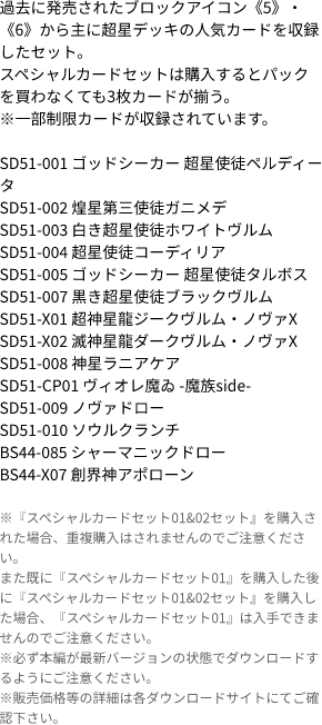 過去に発売されたブロックアイコン《5》・《6》から主に超星デッキの人気カードを収録したセット。
                            スペシャルカードセットは購入するとパックを買わなくても3枚カードが揃う。
                            ※一部制限カードが収録されています。
                            
                            SD51-001 ゴッドシーカー 超星使徒ペルディータ
                            SD51-002 煌星第三使徒ガニメデ
                            SD51-003 白き超星使徒ホワイトヴルム
                            SD51-004 超星使徒コーディリア
                            SD51-005 ゴッドシーカー 超星使徒タルボス
                            SD51-007 黒き超星使徒ブラックヴルム
                            SD51-X01 超神星龍ジークヴルム・ノヴァX
                            SD51-X02 滅神星龍ダークヴルム・ノヴァX
                            SD51-008 神星ラニアケア
                            SD51-CP01 ヴィオレ魔ゐ -魔族side-
                            SD51-009 ノヴァドロー
                            SD51-010 ソウルクランチ
                            BS44-085 シャーマニックドロー
                            BS44-X07 創界神アポローン
                            ※『スペシャルカードセット01&02セット』を購入された場合、重複購入はされませんのでご注意ください。
                            また既に『スペシャルカードセット01』を購入した後に『スペシャルカードセット01&02セット』を購入した場合、『スペシャルカードセット01』は入手できませんのでご注意ください。
                            ※必ず本編が最新バージョンの状態でダウンロードするようにご注意ください。
                            ※販売価格等の詳細は各ダウンロードサイトにてご確認下さい。