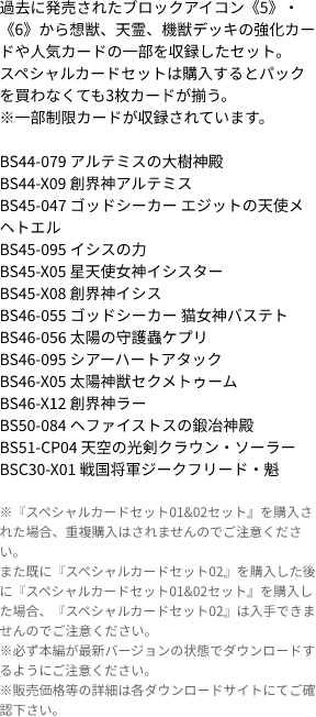 過去に発売されたブロックアイコン《5》・《6》から想獣、天霊、機獣デッキの強化カードや人気カードの一部を収録したセット。
                            スペシャルカードセットは購入するとパックを買わなくても3枚カードが揃う。
                            ※一部制限カードが収録されています。
                            
                            BS44-079 アルテミスの大樹神殿
                            BS44-X09 創界神アルテミス
                            BS45-047 ゴッドシーカー エジットの天使メヘトエル
                            BS45-095 イシスの力
                            BS45-X05 星天使女神イシスター
                            BS45-X08 創界神イシス
                            BS46-055 ゴッドシーカー 猫女神バステト
                            BS46-056 太陽の守護蟲ケプリ
                            BS46-095 シアーハートアタック
                            BS46-X05 太陽神獣セクメトゥーム
                            BS46-X12 創界神ラー
                            BS50-084 ヘファイストスの鍛冶神殿
                            BS51-CP04 天空の光剣クラウン・ソーラー
                            BSC30-X01 戦国将軍ジークフリード・魁
                            ※『スペシャルカードセット01&02セット』を購入された場合、重複購入はされませんのでご注意ください。
                            また既に『スペシャルカードセット02』を購入した後に『スペシャルカードセット01&02セット』を購入した場合、『スペシャルカードセット02』は入手できませんのでご注意ください。
                            ※必ず本編が最新バージョンの状態でダウンロードするようにご注意ください。
                            ※販売価格等の詳細は各ダウンロードサイトにてご確認下さい。