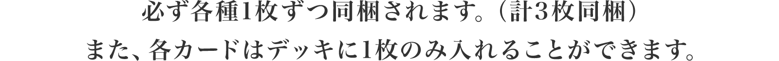 必ず各種1枚ずつ同梱されます。（計3枚同梱）また、各カードはデッキに1枚のみ入れることができます。