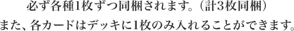 必ず各種1枚ずつ同梱されます。（計3枚同梱）また、各カードはデッキに1枚のみ入れることができます。