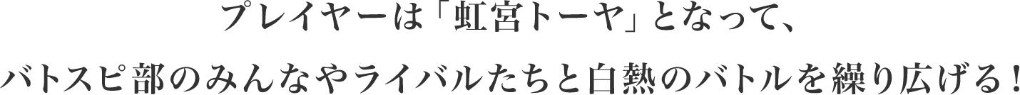 プレイヤーは「虹宮トーヤ」となって、バトスピ部のみんなやライバルたちと白熱のバトルを繰り広げる！