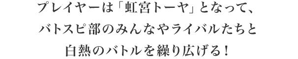 プレイヤーは「虹宮トーヤ」となって、バトスピ部のみんなやライバルたちと白熱のバトルを繰り広げる！