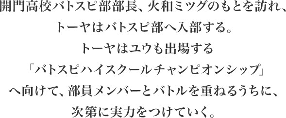 開門高校バトスピ部部長、火和ミツグのもとを訪れ、トーヤはバトスピ部へ入部する。トーヤはユウも出場する「バトスピハイスクールチャンピオンシップ」へ向けて、部員メンバーとバトルを重ねるうちに、次第に実力をつけていく。