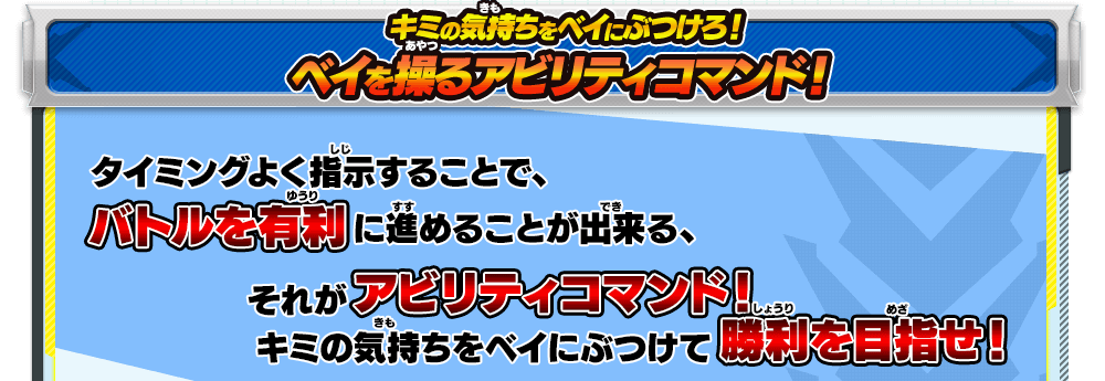 キミの気持ちをベイにぶつけろ！ベイを操るアビリティコマンド！｜タイミングよく指示することで、バトルを有利に進めることが出来る、それがアビリティコマンド！キミの気持ちをベイにぶつけて勝利を目指せ！