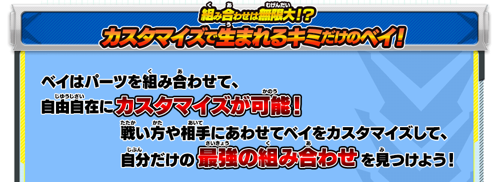 組み合わせは無限大！？カスタマイズで生まれるキミだけのベイ！｜ベイはパーツを組み合わせて、自由自在にカスタマイズが可能！戦い方や相手にあわせてベイをカスタマイズして、自分だけの最強の組み合わせを見つけよう！