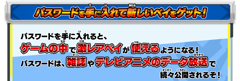 パスワードを手に入れて新しいベイをゲット！｜パスワードを手に入れると、ゲームの中で激レアベイが使えるようになる！パスワードは、雑誌やテレビアニメのデータ放送で続々公開されるぞ！