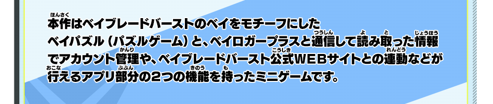 本作はベイブレードバーストのベイをモチーフにしたベイパズル（パズルゲーム）と、ベイロガープラスと通信して読み取った情報でアカウント管理や、ベイブレードバースト公式ＷＥＢサイトとの連動などが行えるアプリ部分の２つの機能を持ったミニゲームです。