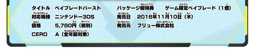 タイトル｜ベイブレードバースト、対応機種｜ニンテンドー3DS、価格｜5,780円（税別）、CERO｜A（全年齢対象）、パッケージ版特典｜ゲーム限定ベイブレード（1個）、発売日｜2016年11月10日（木）、発売元｜フリュー株式会社