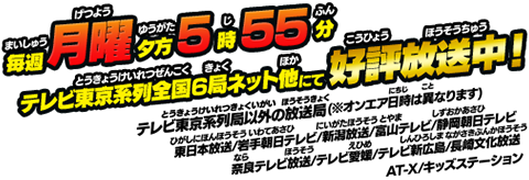 毎週月曜夕方5時55分テレビ東京系列全国6局ネット他にて好評放送中！テレビ東京系列局以外の放送局(※オンエア日時は異なります)東日本放送/岩手朝日テレビ/新潟放送/富山テレビ/静岡朝日テレビ/奈良テレビ放送/テレビ愛媛/テレビ新広島/長崎文化放送/AT-X/キッズステーション