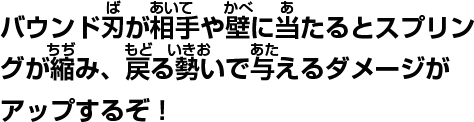 バウンド刃が相手や壁に当たるとスプリングが縮み、戻る勢いで与えるダメージがアップするぞ!