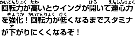 回転力が高いとウイングが開いて遠心力を強化!回転力が低くなるまでスタミナが下がりにくくなるぞ!