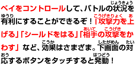 ベイをコントロールして、バトルの状況を有利にすることができるぞ!「攻撃力を上げる」「シールドをはる」「相手の攻撃をかわす」など、効果はさまざま。下画面の対応するボタンをタッチすると発動!