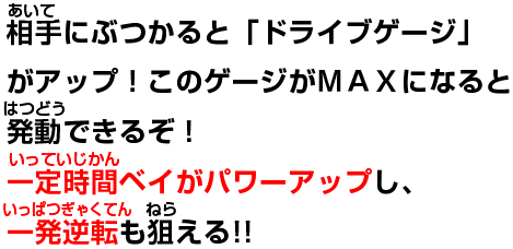 相手にぶつかると「ドライブゲージ」がアップ!このゲージがMAXになると発動できるぞ!一定時間ベイがパワーアップし、一発逆転も狙える!