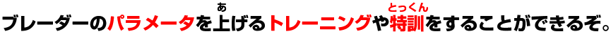 ブレーダーのパラメータを上げるトレーニングや特訓をすることができるぞ。