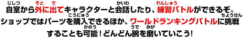 自室から外に出てキャラクターと会話したり、練習バトルができるぞ。ショップではパーツを購入できるほか、ワールドランキングバトルに挑戦することも可能!どんどん腕を磨いていこう!