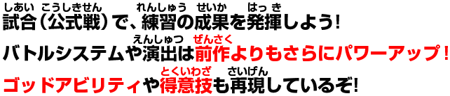 試合（公式戦）で、練習の成果を発揮しよう!バトルシステムや演出は前作よりもさらにパワーアップ!ゴッドアビリティや得意技も再現しているぞ!