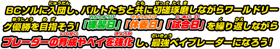 BCソルに入団し、バルトたちと共に切磋琢磨しながらワールドリーグ優勝を目指そう!「練習日」「休養日」「試合日」を繰り返しながらブレーダーの育成やベイを強化し、最強ベイブレーダーになろう!