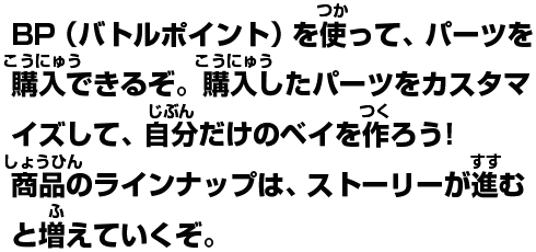 バトルポイントを使って、パーツを購入できるぞ。購入したパーツをカスタマイズして、自分だけのベイを作ろう!商品のラインナップは、ストーリーが進むと増えていくぞ。