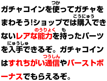 ガチャコインを使ってガチャをまわそう!ショップでは購入できないレアな能力を持ったパーツを入手できるぞ。ガチャコインはすれ違い通信やバーストボーナスでもらえるぞ。