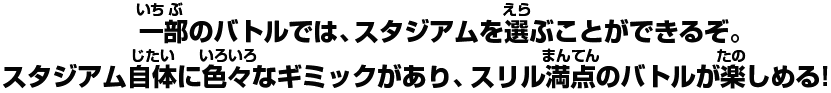 一部のバトルでは、スタジアムを選ぶことができるぞ。スタジアム自体に色々なギミックがあり、スリル満点のバトルが楽しめる!