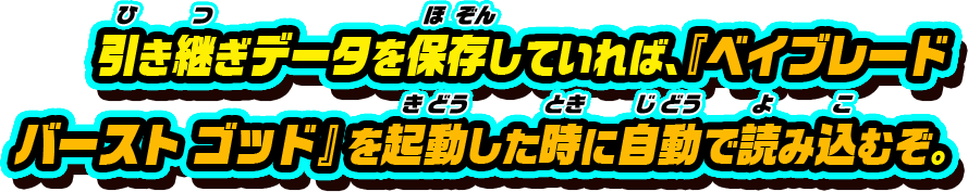 引き継ぎデータを保存すれば、「ベイブレードバースト ゴッド」を起動した時に自動で読み込むぞ!