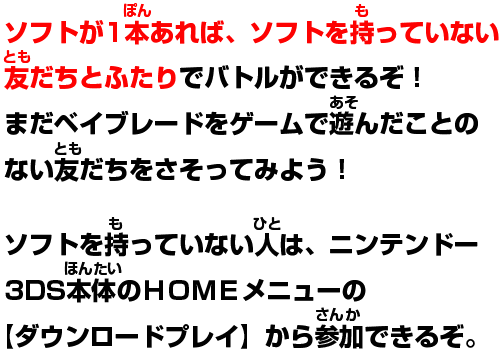 ソフトが1本あれば、ソフトを持っていない友達とふたりでバトルができるぞ!まだベイブレードをゲームで遊んだことのない友達を誘ってみよう!ソフトを持っていない人は、ニンテンドー3DS本体のHOMEメニューの【ダウンロードプレイ】から参加できるぞ。