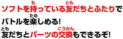 ソフトの持っている友達とふたりでバトルを楽しめる!友達とパーツの交換もできるぞ!