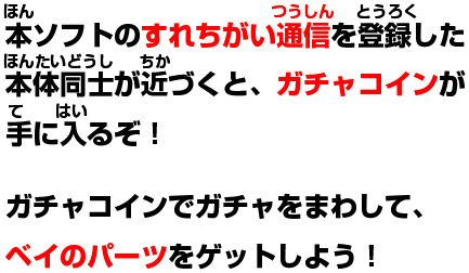 本ソフトのすれちがい通信を登録した本体同士が近づくと、ガチャコインが手に入るぞ!ガチャコインでガチャをまわして、ベイのパーツをゲットしよう!