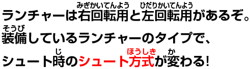 ランチャーは右回転用と左回転用があるぞ。装備しているランチャーのタイプで、シュート時のシュート方式が変わる!