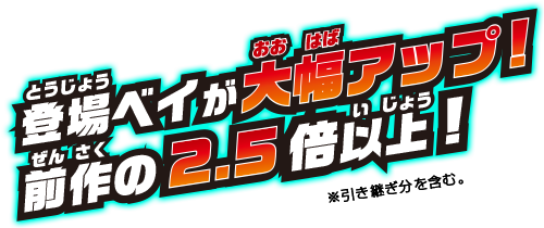 登場ベイが大幅アップ! 前作の2.5倍以上! ※引き継ぎ分を含む。