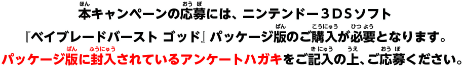 本キャンペーンの応募には、ニンテンドー3DSソフト『ベイブレードバースト ゴッド』パッケージ版のご購入が必要となります。パッケージ版に封入されているアンケートハガキをご記入の上、ご応募ください。
