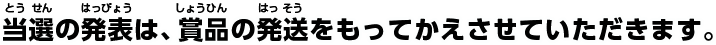 当選の発表は、賞品の発送をもってかえさせていただきます。