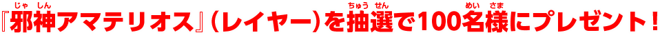 『邪神アマテリオス』（レイヤー）を抽選で100名様にプレゼント！