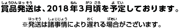 賞品発送は、2018年3月頃を予定しております。※発送は諸事情により遅れる場合がございます。