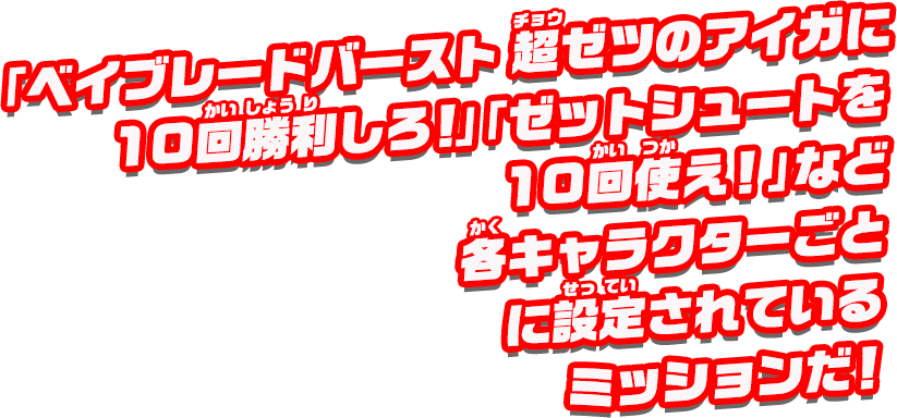 「ベイブレードバースト 超ゼツのアイガに10回勝利せよ！」「ゼットシュートを10回使え！」など、各キャラクターごとに設定されているミッションだ！