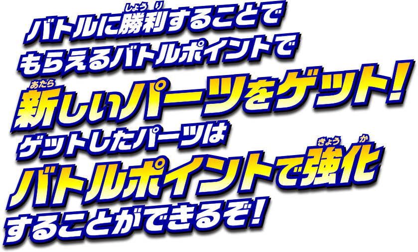 バトルに勝利することでもらえるバトルポイントで、新しいパーツをゲット！ゲットしたパーツは、バトルポイントで強化することができるぞ！