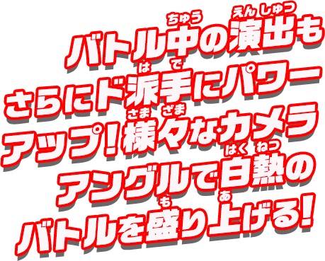 バトル中の演出もさらにド派手にパワーアップ！様々なカメラアングルで、白熱のバトルを盛り上げる！