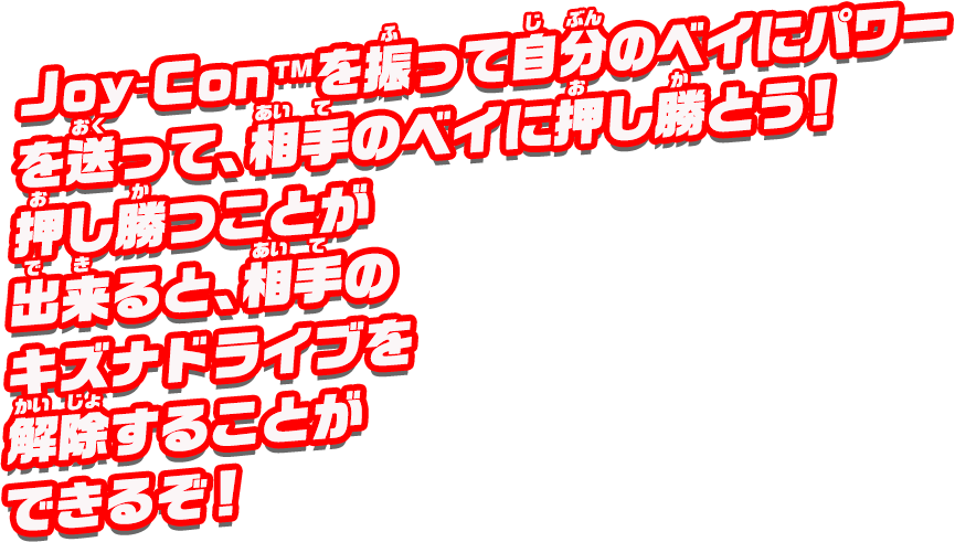 Joy-Con™を振って自分のベイにパワーを送って、相手のベイに押し勝とう！押し勝つことが出来ると、相手のキズナドライブを解除することができるぞ！