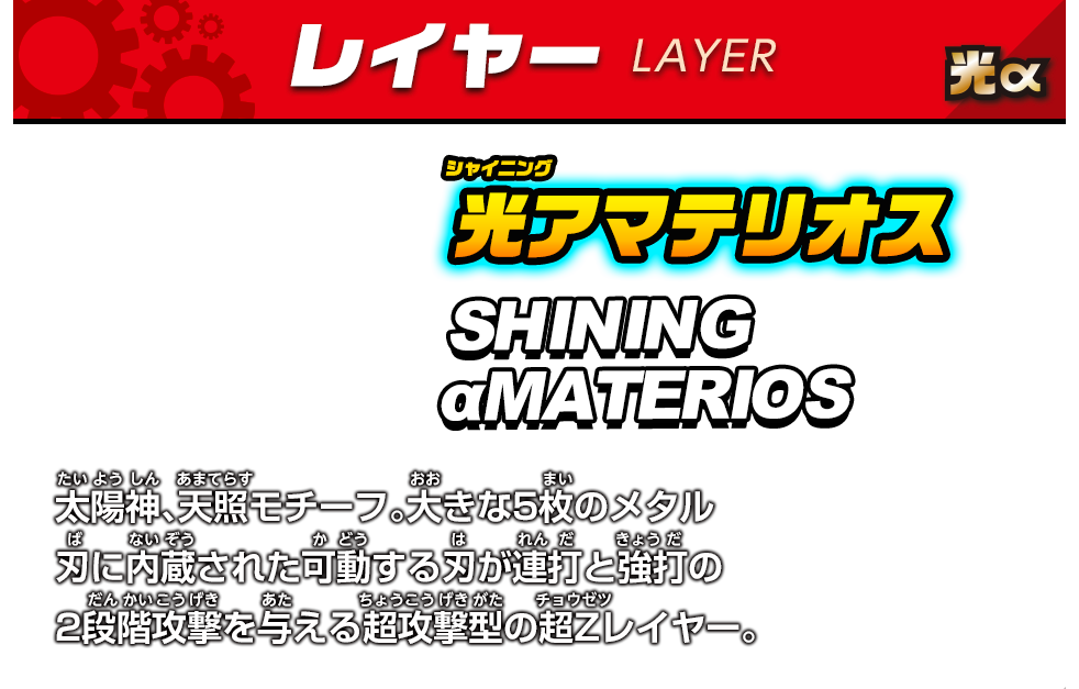 レイヤー　光α　光アマテリオス　SHINING αMATERIOS　太陽神、天照モチーフ。大きな5枚のメタル刃に内蔵された可動する刃が連打と超打の2段階攻撃を与える超攻撃型の超Zレイヤー。