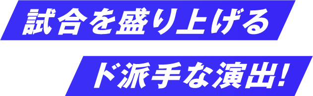 試合を盛り上げるド派手な演出！