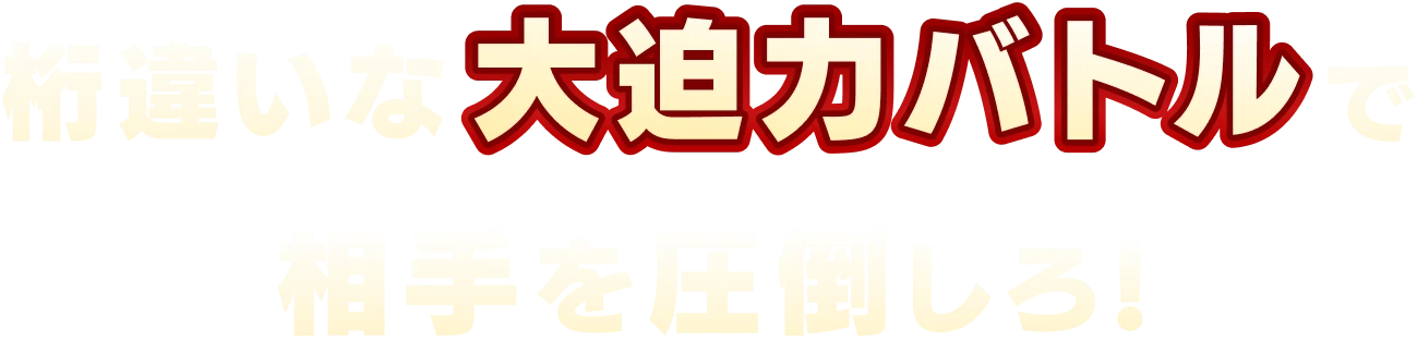 桁違いな大迫力バトルで相手を圧倒しろ！