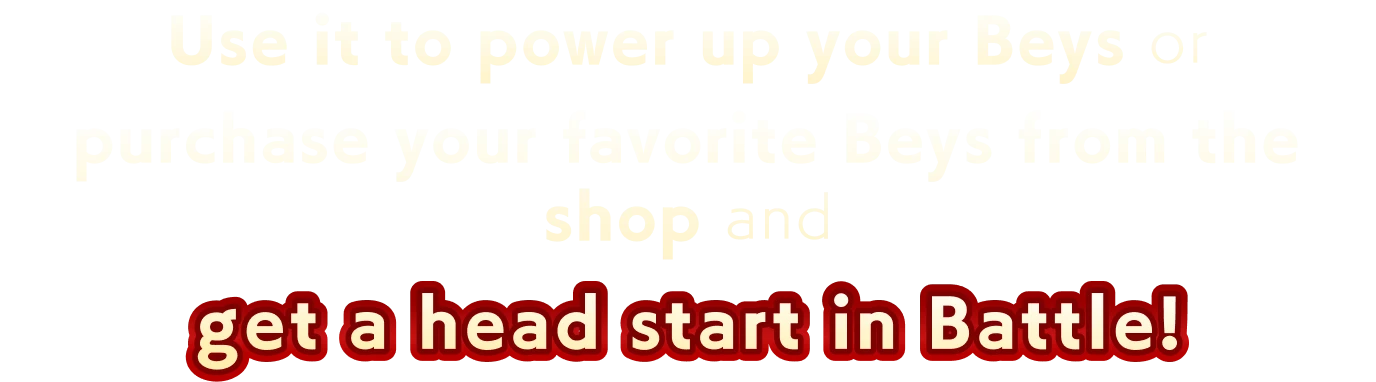 Use it to power up your Beys or purchase your favorite Beys from the shop and get a head start in Battle!