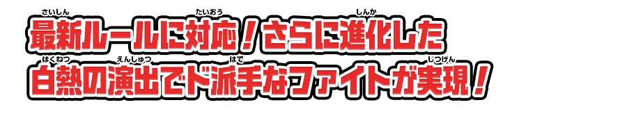 最新ルールに対応！さらに進化した白熱の演出でド派手なファイトが実現！