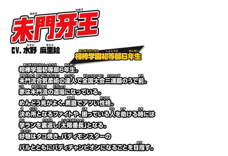 未門牙王 cv.水野 麻里絵 相棒学園初等部６年生。未門流合気柔術の達人で全国大会三連覇のうで前。家は未門流の道場になっている。めんどう見がよく、素直でアツい性格。決め所となるファイトや、困っている人を助ける時には学ランを裏返し「太陽番長」となる。好物はタコ焼き。バディモンスターのバルとともにバディチャンピオンになることを目指す。