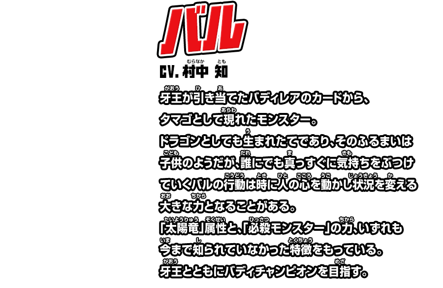 バル cv.村中 知 牙王が引き当てたバディレアのカードから、タマゴとして現れたモンスター。ドラゴンとしても生まれたてであり、そのふるまいは子供のようだが、誰にでも真っすぐに気持ちをぶつけていくバルの行動は時に人の心を動かし状況を変える大きな力となることがある。「太陽竜」属性と、「必殺モンスター」の力、いずれも今まで知られていなかった特徴をもっている。牙王とともにバディチャンピオンを目指す。 